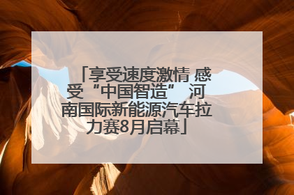享受速度激情 感受“中国智造” 河南国际新能源汽车拉力赛8月启幕