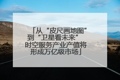 从“皮尺画地图”到“卫星看未来” 时空服务产业产值将形成万亿级市场