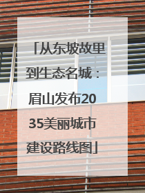 从东坡故里到生态名城：眉山发布2035美丽城市建设路线图