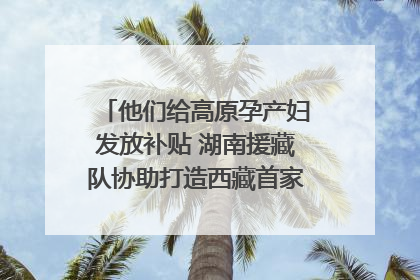 他们给高原孕产妇发放补贴 湖南援藏队协助打造西藏首家高原产儿协同中心