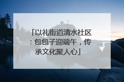 以礼街道清水社区：包包子迎端午，传承文化聚人心