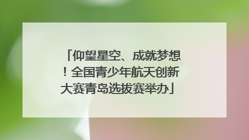 仰望星空、成就梦想！全国青少年航天创新大赛青岛选拔赛举办