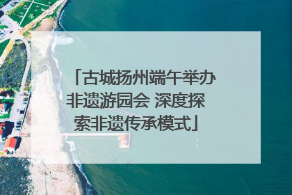 古城扬州端午举办非遗游园会 深度探索非遗传承模式