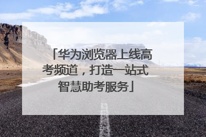 华为浏览器上线高考频道，打造一站式智慧助考服务
