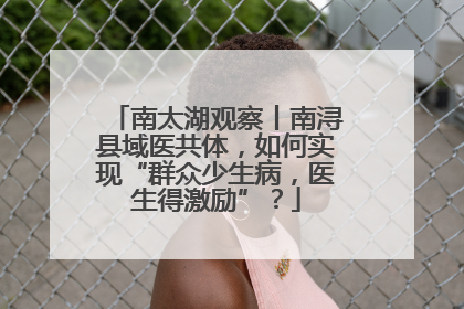 南太湖观察丨南浔县域医共体，如何实现“群众少生病，医生得激励”？