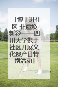博士进社区 非遗焕新彩——四川大学携手社区开展文化遗产日特别活动
