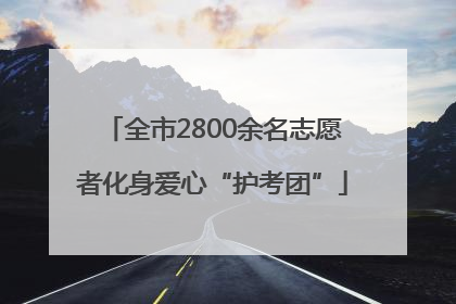 全市2800余名志愿者化身爱心“护考团”