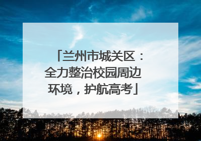 兰州市城关区：全力整治校园周边环境，护航高考