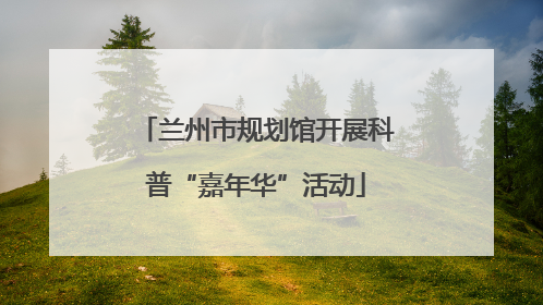 兰州市规划馆开展科普“嘉年华”活动