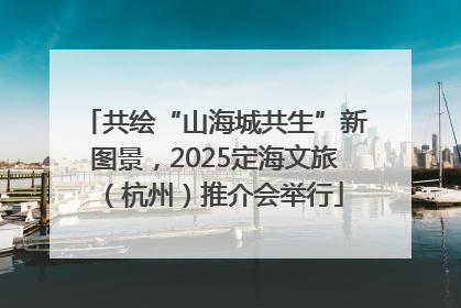 共绘“山海城共生”新图景，2025定海文旅（杭州）推介会举行