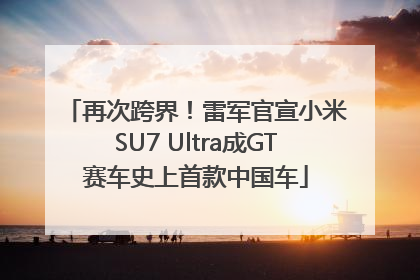 再次跨界！雷军官宣小米SU7 Ultra成GT赛车史上首款中国车