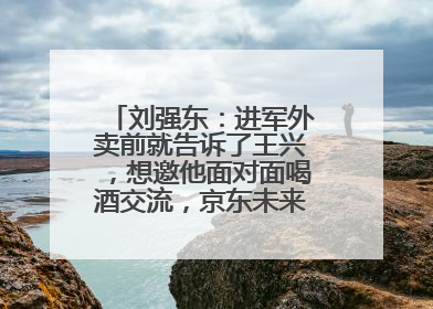 刘强东：进军外卖前就告诉了王兴，想邀他面对面喝酒交流，京东未来会打造一种与美团不同的商业模式