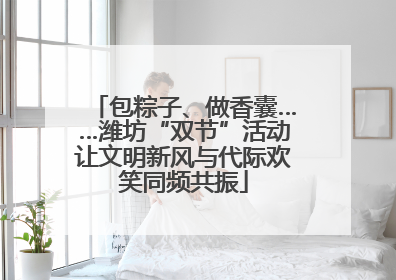 包粽子、做香囊……潍坊“双节”活动让文明新风与代际欢笑同频共振