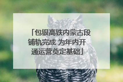 包银高铁内蒙古段铺轨完成 为年内开通运营奠定基础
