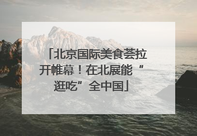 北京国际美食荟拉开帷幕！在北展能“逛吃”全中国