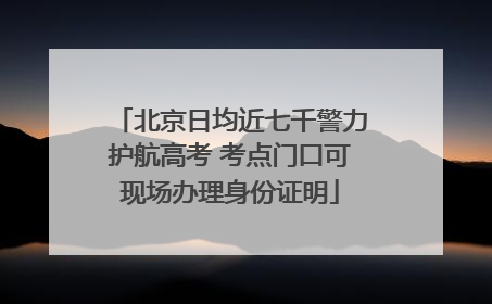 北京日均近七千警力护航高考 考点门口可现场办理身份证明