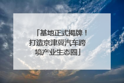 基地正式揭牌！打造京津冀汽车跨境产业生态圈