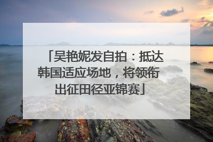 吴艳妮发自拍：抵达韩国适应场地，将领衔出征田径亚锦赛