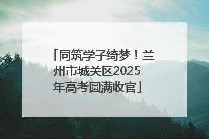 同筑学子绮梦！兰州市城关区2025年高考圆满收官