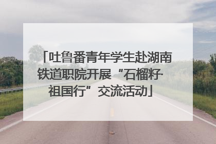 吐鲁番青年学生赴湖南铁道职院开展“石榴籽·祖国行”交流活动