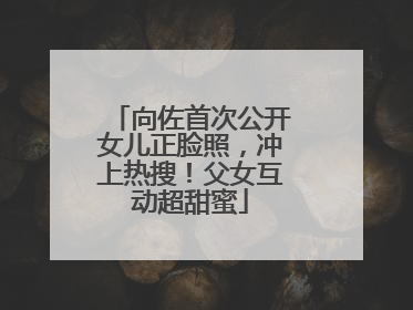 向佐首次公开女儿正脸照，冲上热搜！父女互动超甜蜜