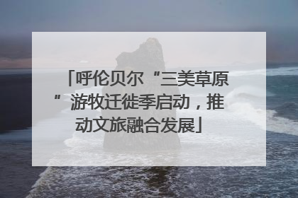 呼伦贝尔“三美草原”游牧迁徙季启动，推动文旅融合发展