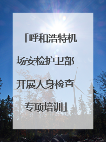 呼和浩特机场安检护卫部开展人身检查专项培训