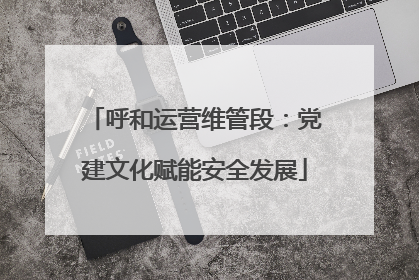 呼和运营维管段：党建文化赋能安全发展