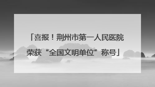 喜报！荆州市第一人民医院荣获“全国文明单位”称号