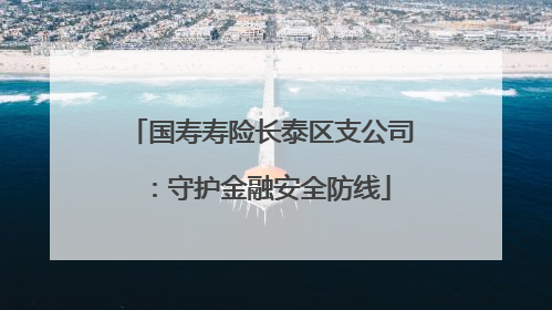 国寿寿险长泰区支公司：守护金融安全防线