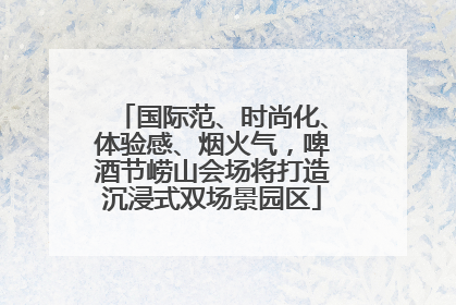 国际范、时尚化、体验感、烟火气，啤酒节崂山会场将打造沉浸式双场景园区