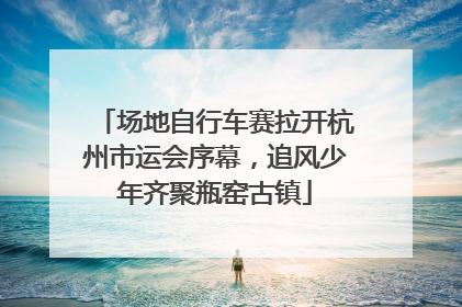 场地自行车赛拉开杭州市运会序幕，追风少年齐聚瓶窑古镇