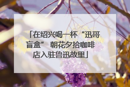 在绍兴喝一杯“迅哥盲盒” 朝花夕拾咖啡店入驻鲁迅故里