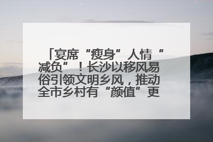 宴席“瘦身”人情“减负”！长沙以移风易俗引领文明乡风，推动全市乡村有“颜值”更显“气质”