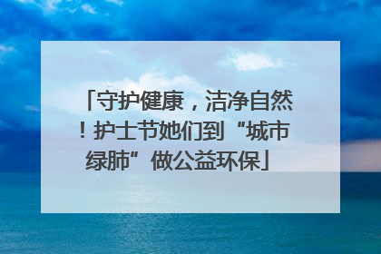 守护健康，洁净自然！护士节她们到“城市绿肺”做公益环保
