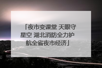 夜市变课堂 天眼守星空 湖北消防全力护航全省夜市经济