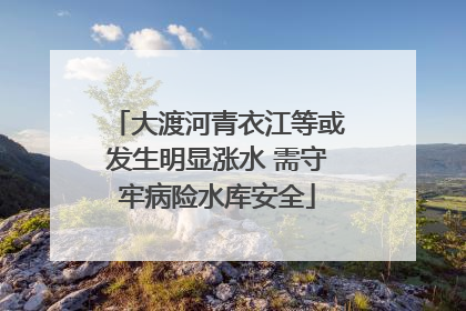 大渡河青衣江等或发生明显涨水 需守牢病险水库安全