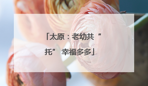 太原：老幼共“托” 幸福多多