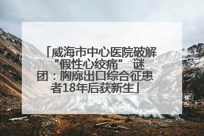 威海市中心医院破解 “假性心绞痛” 谜团：胸廓出口综合征患者18年后获新生
