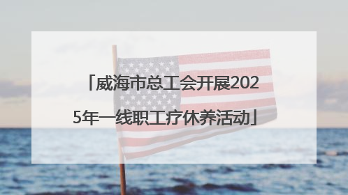 威海市总工会开展2025年一线职工疗休养活动