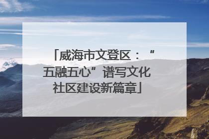 威海市文登区：“五融五心”谱写文化社区建设新篇章