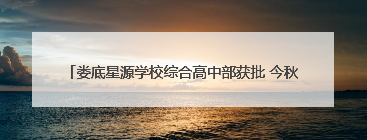 娄底星源学校综合高中部获批 今秋开学开学提供270 个普高学位