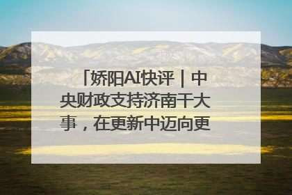 娇阳AI快评｜中央财政支持济南干大事，在更新中迈向更“新”的未来
