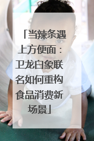 当辣条遇上方便面：卫龙白象联名如何重构食品消费新场景