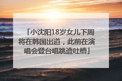 小沈阳18岁女儿下周将在韩国出道，此前在演唱会登台唱跳遭吐槽