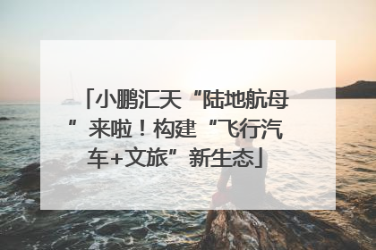 小鹏汇天“陆地航母”来啦！构建“飞行汽车+文旅”新生态