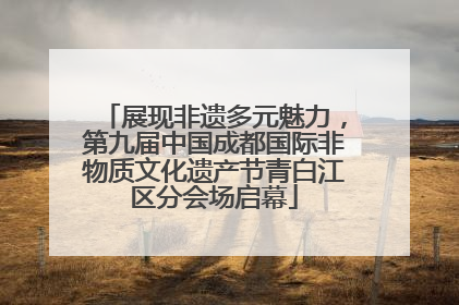 展现非遗多元魅力，第九届中国成都国际非物质文化遗产节青白江区分会场启幕