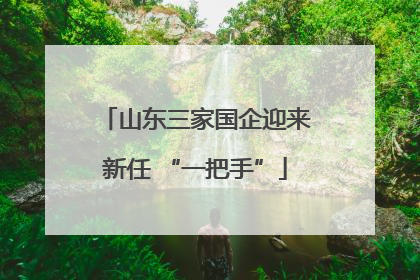 山东三家国企迎来新任 “一把手”
