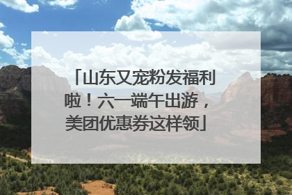 山东又宠粉发福利啦！六一端午出游，美团优惠券这样领