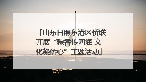 山东日照东港区侨联开展“粽香传四海 文化凝侨心”主题活动